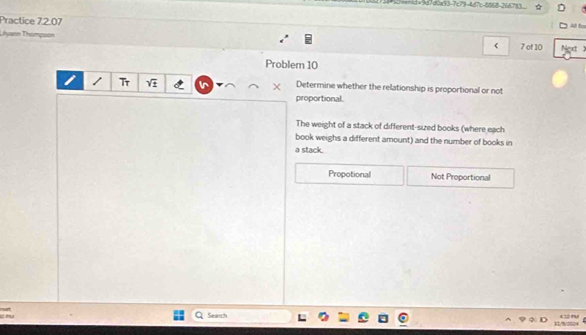 eenid=9d7d0a93-7c79-4d7c-8868-266783.
Practice 7.2.07 All Bo
Thyann Thompson
< 7 of 10 Next
Problem 10
Tr
Determine whether the relationship is proportional or not
proportional.
The weight of a stack of different-sized books (where each
book weighs a different amount) and the number of books in
a stack.
Propotional Not Proportional
Search
11//9/2024 < 10 0