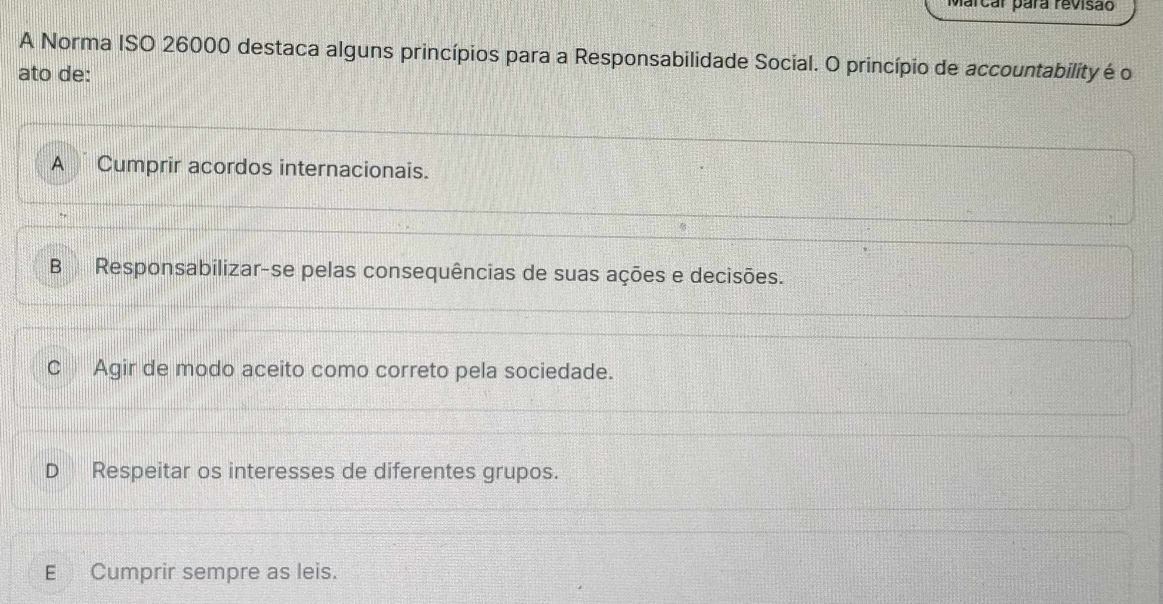 Marcar pára revisão
A Norma ISO 26000 destaca alguns princípios para a Responsabilidade Social. O princípio de accountability é o
ato de:
A Cumprir acordos internacionais.
B he Responsabilizar-se pelas consequências de suas ações e decisões.
C Agir de modo aceito como correto pela sociedade.
a Respeitar os interesses de diferentes grupos.
E Cumprir sempre as leis.