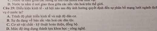 Mưốc là hàn grua các lưống đi luu của nmềd loài sinh vậ c
D. Nước ta nằm ở nơi giao thoa giữa các nền văn hoá trên thế giới.
Câu 29: Điều kiện kinh tế - xã hội nào sau đây ảnh hưởng quyết định đến sự phân bố mạng lưới ngành địch
vụ ở nước ta?
A. Trình độ phát triển kinh tế và mật độ dân cư.
B. Sự đa dạng về bản sắc văn hoá các dân tộc.
C. Cơ sở vật chất - kỹ thuật hoàn thiện, đồng bộ.
D. Mức độ ứng dụng thành tựu khoa học - công nghệ.