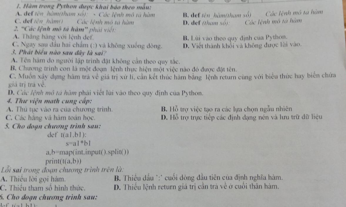 Hàm trong Python được khai báo theo mẫu:
A. def tên hàm(tham số): - Các lệnh mô tả hàm B. def tên hàm(tham số) Các lệnh mô ta hàm
C. def tên hàm() Các lệnh mô tả hàm D. def (tham số): Các lệnh mô tá hàm
2. “Các lệnh mô tả hàm' phái viết:
A. Thăng hàng với lệnh def. B. Lùi vào theo quy định của Python.
C. Ngay sau đầu hai chẩm (:) và không xuống dòng. D. Viết thành khổi và không được lùi vào.
3. Phát biểu nào sau đây là sai?
A. Tên hàm do người lập trình đặt không cần theo quy tắc.
B. Chương trình con là một đoạn lệnh thực hiện một việc nào đó được đặt tên.
C. Muồn xây dựng hàm trà về giá trị xử lí, cần kết thúc hàm bằng lệnh return cùng với biểu thức hay biến chứa
giá trị trả về,
D. Các lệnh mô tả hàm phải viết lùi vào theo quy định của Python.
4. Thư viện math cung cấp:
A. Thủ tục vào ra của chương trình. B. Hỗ trợ việc tạo ra các lựa chọn ngẫu nhiên
C. Các hằng và hàm toán học. D. Hỗ trợ trực tiếp các định dạng nén và lưu trữ dữ liệu
5. Cho đoạn chương trình sau:
def t(a1,b1):
s=a1^*b1
a,b= map(int.input().split())
print (t(a,b))
Lỗi sai trong đoạn chương trình trên là:
A. Thiếu lời gọi hàm. B. Thiếu dấu *:* cuối dòng đầu tiên của định nghĩa hàm.
C. Thiếu tham số hình thức. D. Thiếu lệnh return giá trị cần trả về ở cuối thân hàm.
6. Cho đoạn chương trình sau:
ln 1