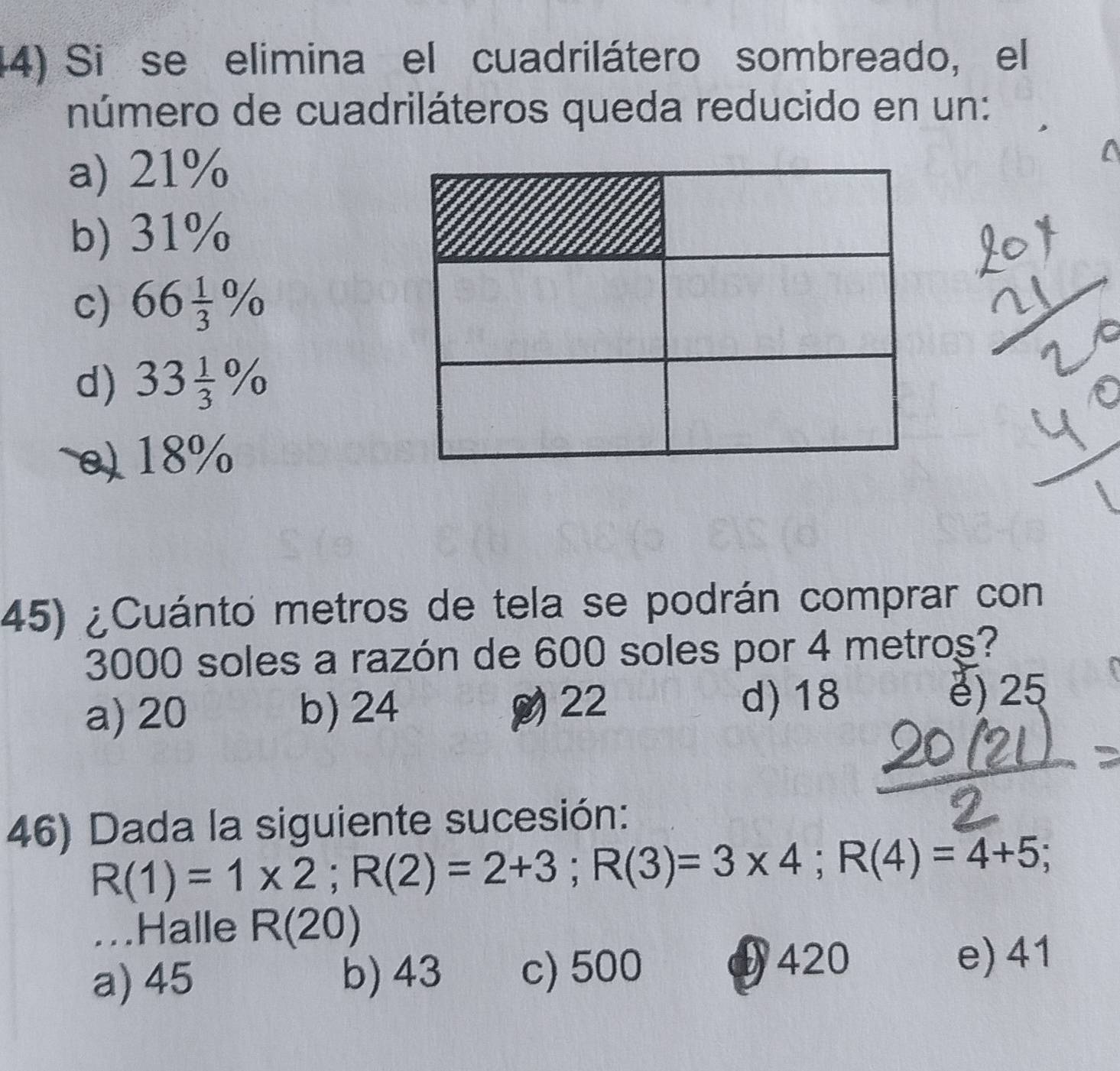 (4) Si se elimina el cuadrilátero sombreado, el
número de cuadriláteros queda reducido en un:
a) 21%
b) 31%
c) 66 1/3 %
d) 33 1/3 %
0) 18%
45) ¿Cuánto metros de tela se podrán comprar con
3000 soles a razón de 600 soles por 4 metros?
a) 20 b) 24 22 d) 18
e) 25
46) Dada la siguiente sucesión:
R(1)=1* 2; R(2)=2+3; R(3)=3* 4; R(4)=4+5; 
...Halle R(20)
a) 45 b) 43 c) 500 420
e) 41