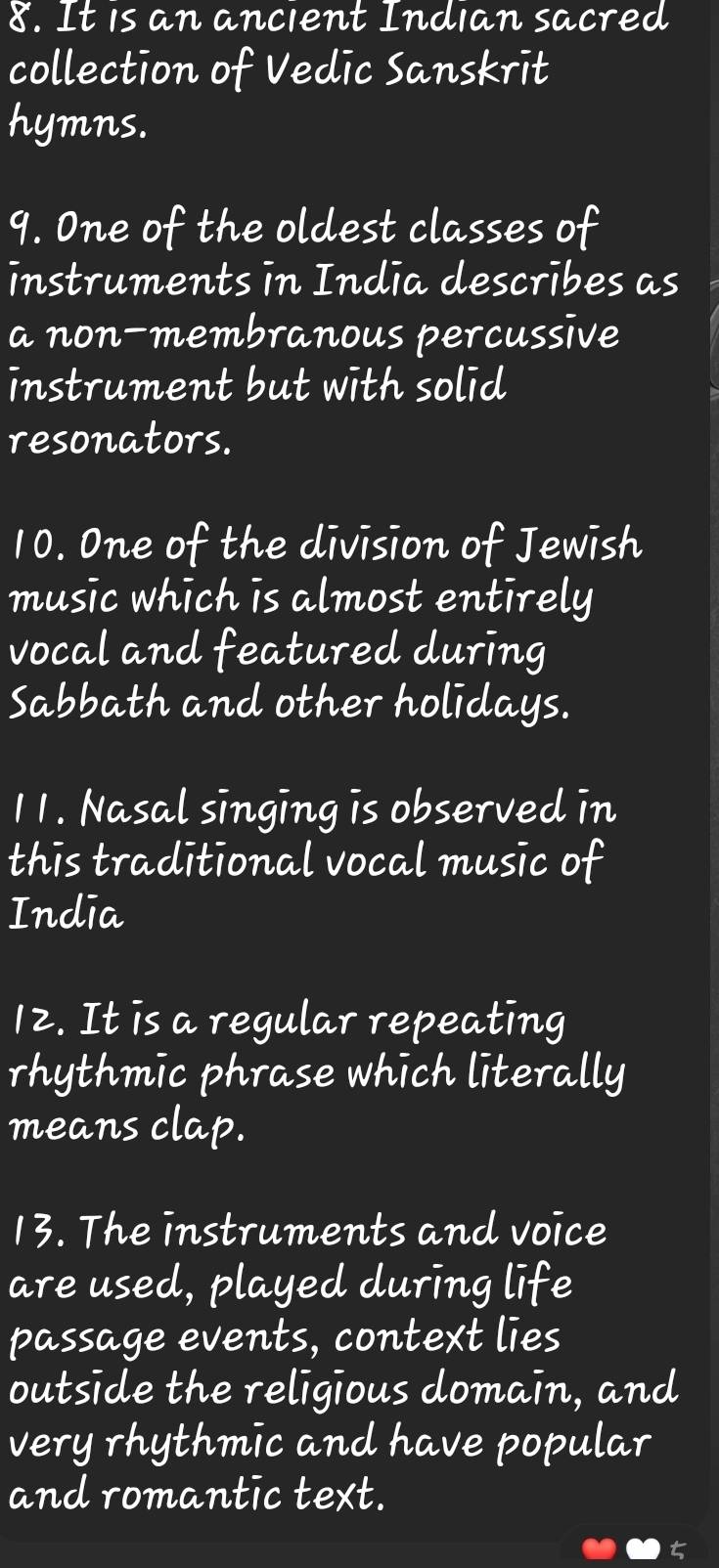 It is an ancient Indian sacred 
collection of Vedic Sanskrit 
hymns. 
9. One of the oldest classes of 
instruments in India describes as 
a non-membranous percussive 
instrument but with solid 
resonators. 
10. One of the division of Jewish 
music which is almost entirely 
vocal and featured during 
Sabbath and other holidays. 
11. Nasal singing is observed in 
this traditional vocal music of 
India 
12. It is a regular repeating 
rhythmic phrase which literally 
means clap. 
13. The instruments and voice 
are used, played during life 
passage events, context lies 
outside the religious domain, and 
very rhythmic and have popular 
and romantic text.