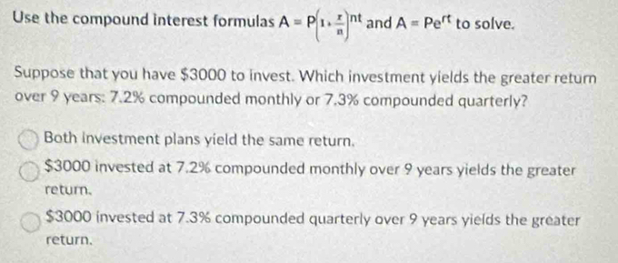 Use the compound interest formulas A=P(1+ r/n )^nt and A=Pe^(rt) to solve.
Suppose that you have $3000 to invest. Which investment yields the greater return
over 9 years : 7.2% compounded monthly or 7.3% compounded quarterly?
Both investment plans yield the same return.
$3000 invested at 7.2% compounded monthly over 9 years yields the greater
return.
$3000 invested at 7.3% compounded quarterly over 9 years yields the greater
return.