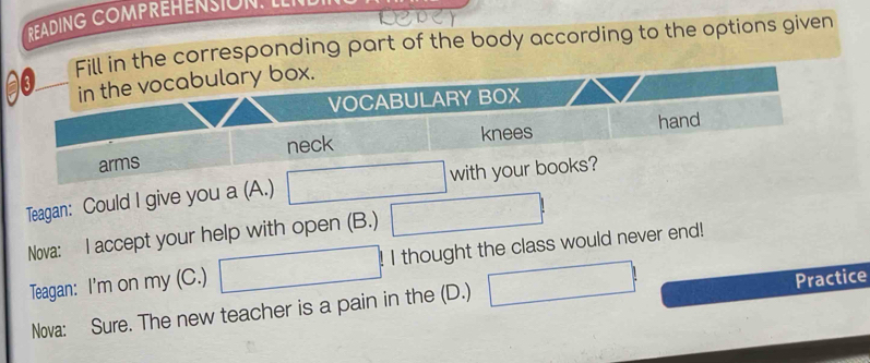 READING COMPREHENSION. L 
ill in the corresponding part of the body according to the options given 
Teagan: Could I give you a (A.) 
Nova: I accept your help with open (B.) 
Teagan: I'm on my (C.) I thought the class would never end! 
Practice 
Nova: Sure. The new teacher is a pain in the (D.)