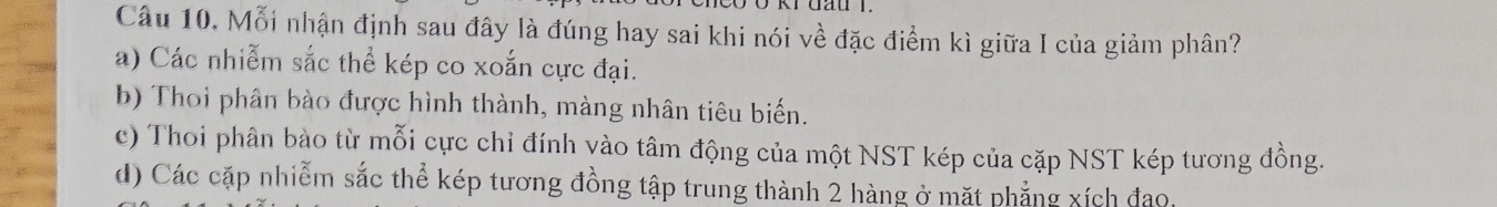 dau r.
Câu 10. Mỗi nhận định sau đây là đúng hay sai khi nói về đặc điểm kì giữa I của giảm phân?
a) Các nhiễm sắc thể kép co xoắn cực đại.
b) Thoi phân bào được hình thành, màng nhân tiêu biến.
c) Thoi phân bào từ mỗi cực chỉ đính vào tâm động của một NST kép của cặp NST kép tương đồng.
d) Các cặp nhiễm sắc thể kép tương đồng tập trung thành 2 hàng ở mặt phẳng xích đạo.