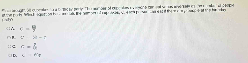 Staci brought 60 cupcakes to a birthday party. The number of cupcakes everyone can eat varies inversely as the number of people
at the party. Which equation best models the number of cupcakes, C, each person can eat if there are p people at the birthday
party?
A. C= 60/p 
B. C=60-p
C. C= p/60 
D. C=60p