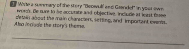 Write a summary of the story “Beowulf and Grendel” in your own 
words. Be sure to be accurate and objective. Include at least three 
details about the main characters, setting, and important events. 
Also include the story's theme. 
_