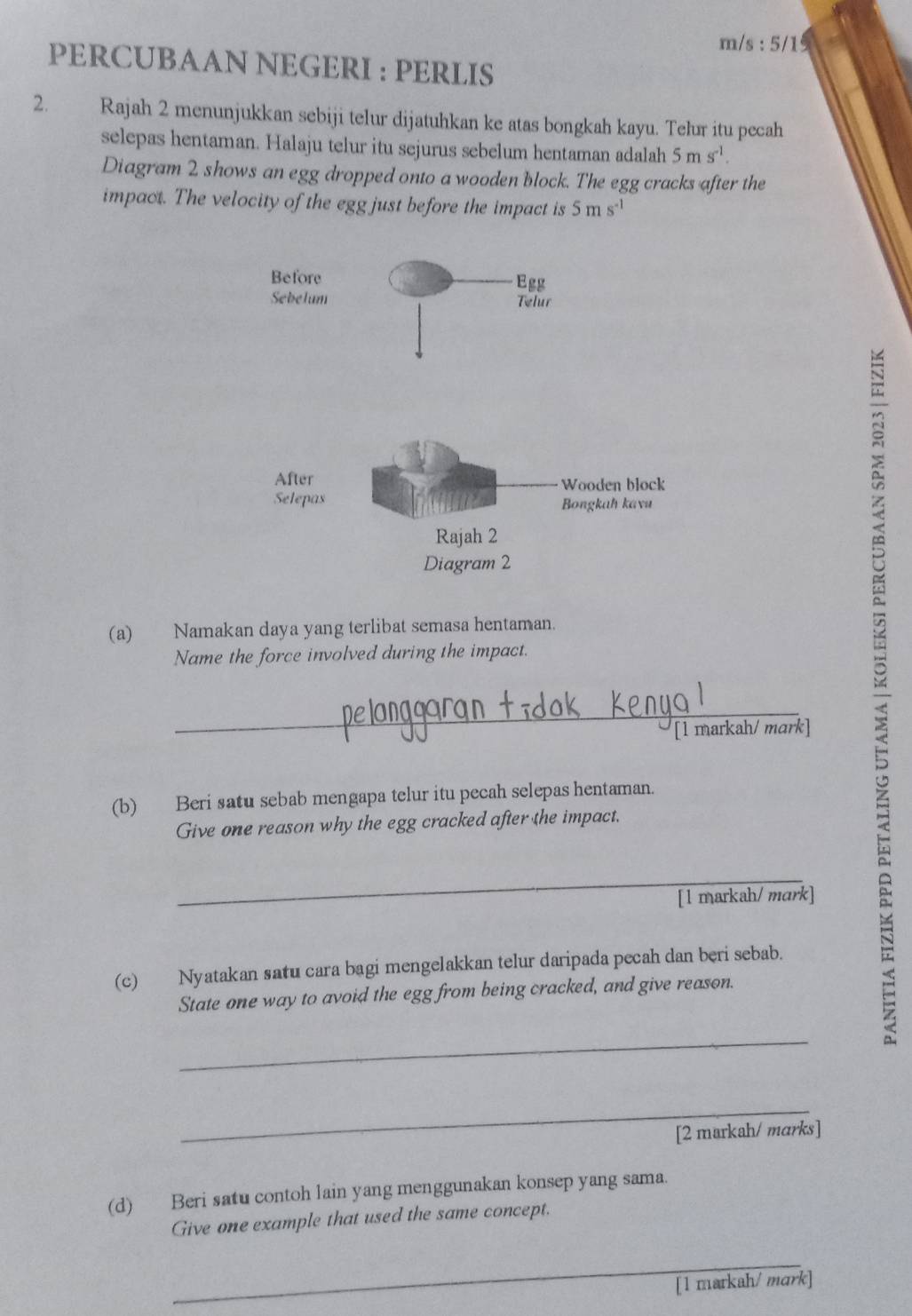 m/s : 5/1 
PERCUBAAN NEGERI : PERLIS 
2. Rajah 2 menunjukkan sebiji telur dijatuhkan ke atas bongkah kayu. Telur itu pecah 
selepas hentaman. Halaju telur itu sejurus sebelum hentaman adalah 5ms^(-1). 
Diagram 2 shows an egg dropped onto a wooden block. The egg cracks after the 
impact. The velocity of the egg just before the impact is 5ms^(-1)
Before Egg 
Sebelum Telur 
After Wooden block 
Selepas Bongkah kavu 
Rajah 2 
Diagram 2 
(a) Namakan daya yang terlibat semasa hentaman. 
Name the force involved during the impact. 
_ 
[1 markah/ mark] 
(b) Beri satu sebab mengapa telur itu pecah selepas hentaman. 
Give one reason why the egg cracked after the impact, 
_ 
[1 markah/ mark] 
(c) Nyatakan satu cara bagi mengelakkan telur daripada pecah dan beri sebab. 
State one way to avoid the egg from being cracked, and give reason. 
_ 
_ 
[2 markah/ marks] 
(d) Beri satu contoh lain yang menggunakan konsep yang sama. 
Give one example that used the same concept. 
_ 
[1 markah/ mark]