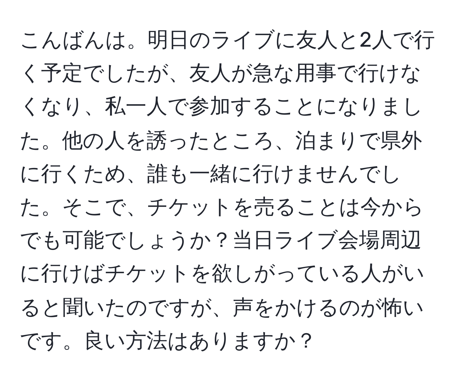 こんばんは。明日のライブに友人と2人で行く予定でしたが、友人が急な用事で行けなくなり、私一人で参加することになりました。他の人を誘ったところ、泊まりで県外に行くため、誰も一緒に行けませんでした。そこで、チケットを売ることは今からでも可能でしょうか？当日ライブ会場周辺に行けばチケットを欲しがっている人がいると聞いたのですが、声をかけるのが怖いです。良い方法はありますか？