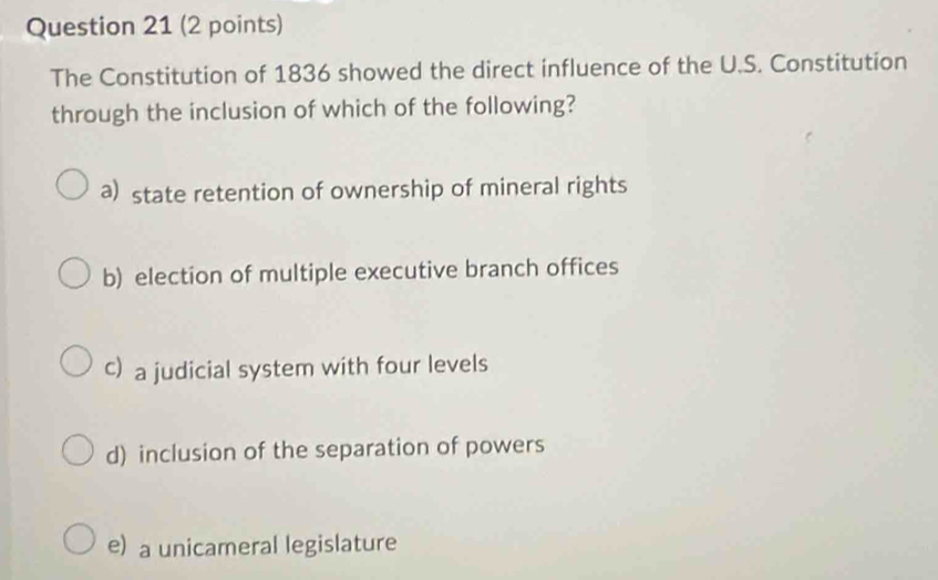 The Constitution of 1836 showed the direct influence of the U.S. Constitution
through the inclusion of which of the following?
a) state retention of ownership of mineral rights
b) election of multiple executive branch offices
c) a judicial system with four levels
d) inclusion of the separation of powers
e) a unicameral legislature