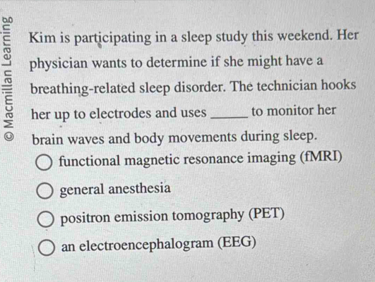 Kim is participating in a sleep study this weekend. Her
physician wants to determine if she might have a
breathing-related sleep disorder. The technician hooks
her up to electrodes and uses _to monitor her
brain waves and body movements during sleep.
functional magnetic resonance imaging (fMRI)
general anesthesia
positron emission tomography (PET)
an electroencephalogram (EEG)