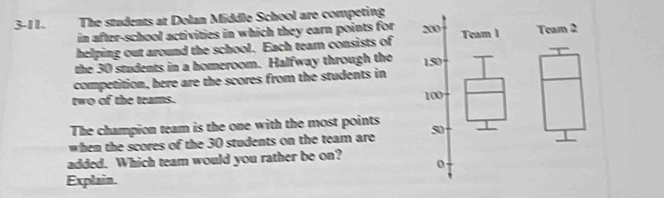 3-11. The students at Dolan Middle School are competing 
in after-school activities in which they earn points for 
helping out around the school. Each team consists ofTeam 2
the 30 students in a homeroom. Halfway through the 
competition, here are the scores from the students in 
two of the teams. 
The champion team is the one with the most points 
when the scores of the 30 students on the team are 
added. Which team would you rather be on? 
Explain.