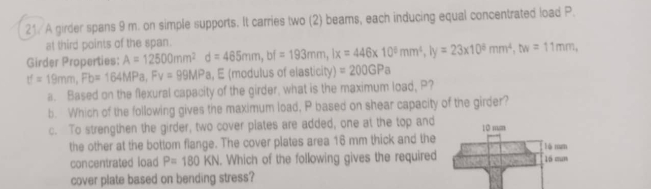 A girder spans 9 m. on simple supports. It carries two (2) beams, each inducing equal concentrated load P. 
at third points of the span. 
Girder Properties: A=12500mm^2d=465mm, bf=193mm, lx=446* 10^6mm^4, ly=23* 10^8mm^4, bv=11mm,
tf=19mm, Fb=164MPa, Fv=99MPa , E (modulus of elasticity) =200GPa
a. Based on the flexural capacity of the girder, what is the maximum load, P? 
b. Which of the following gives the maximum load, P based on shear capacity of the girder? 
c. To strengthen the girder, two cover plates are added, one at the top and 10 mm
the other at the bottom flange. The cover plates area 16 mm thick and the lô mm 
concentrated load P=180KN. Which of the following gives the required l6 aun
cover plate based on bending stress?