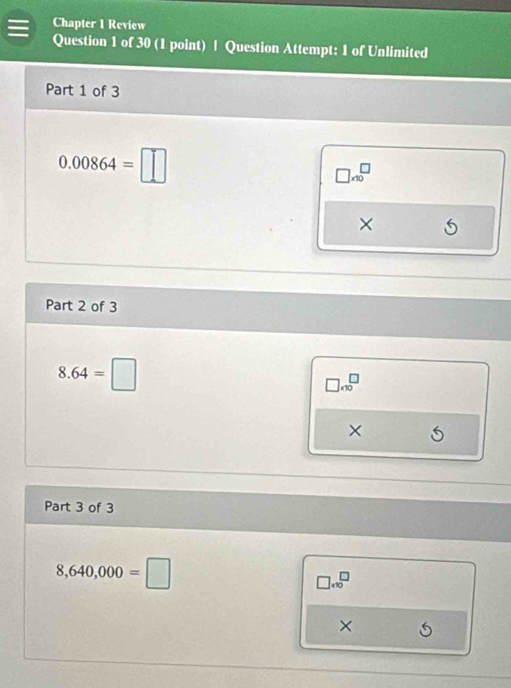 Chapter 1 Review
Question 1 of 30 (1 point) | Question Attempt: 1 of Unlimited
Part 1 of 3
0.00864=□
□ * 10^□
×
Part 2 of 3
8.64=□
□ * 10^□
×
Part 3 of 3
8,640,000=□
□ * 10^□
×