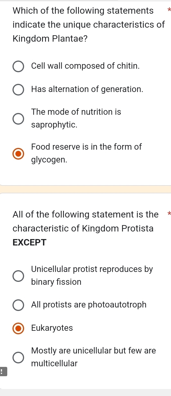 Which of the following statements
indicate the unique characteristics of
Kingdom Plantae?
Cell wall composed of chitin.
Has alternation of generation.
The mode of nutrition is
saprophytic.
Food reserve is in the form of
glycogen.
All of the following statement is the *
characteristic of Kingdom Protista
EXCEPT
Unicellular protist reproduces by
binary fission
All protists are photoautotroph
Eukaryotes
Mostly are unicellular but few are
multicellular
！