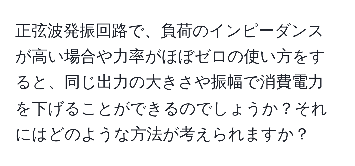 正弦波発振回路で、負荷のインピーダンスが高い場合や力率がほぼゼロの使い方をすると、同じ出力の大きさや振幅で消費電力を下げることができるのでしょうか？それにはどのような方法が考えられますか？