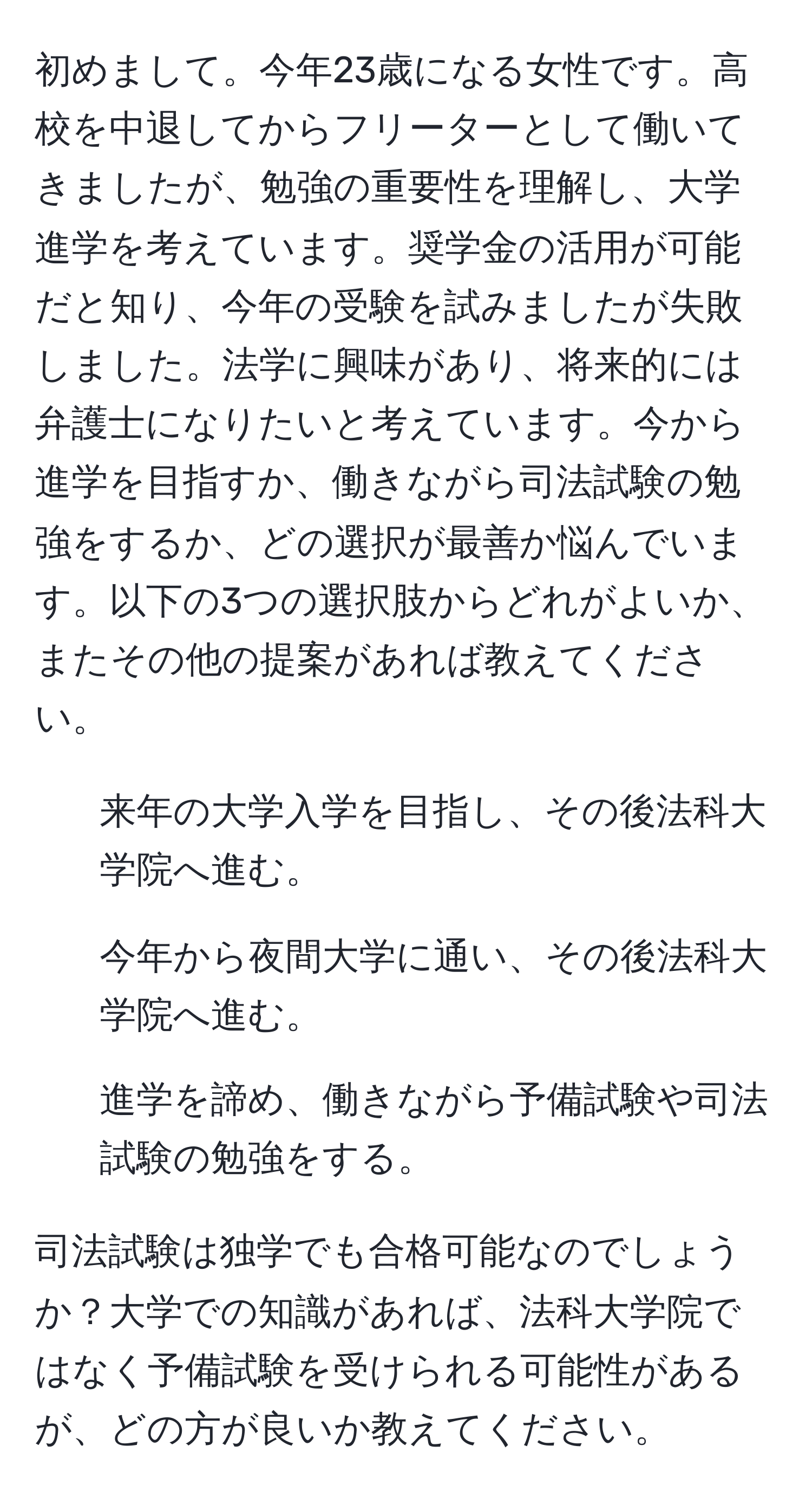 初めまして。今年23歳になる女性です。高校を中退してからフリーターとして働いてきましたが、勉強の重要性を理解し、大学進学を考えています。奨学金の活用が可能だと知り、今年の受験を試みましたが失敗しました。法学に興味があり、将来的には弁護士になりたいと考えています。今から進学を目指すか、働きながら司法試験の勉強をするか、どの選択が最善か悩んでいます。以下の3つの選択肢からどれがよいか、またその他の提案があれば教えてください。

1. 来年の大学入学を目指し、その後法科大学院へ進む。
2. 今年から夜間大学に通い、その後法科大学院へ進む。
3. 進学を諦め、働きながら予備試験や司法試験の勉強をする。

司法試験は独学でも合格可能なのでしょうか？大学での知識があれば、法科大学院ではなく予備試験を受けられる可能性があるが、どの方が良いか教えてください。