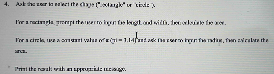 Ask the user to select the shape ("rectangle" or "circle"). 
For a rectangle, prompt the user to input the length and width, then calculate the area. 
For a circle, use a constant value of π (pi=3.14) Tand ask the user to input the radius, then calculate the 
area. 
Print the result with an appropriate message.