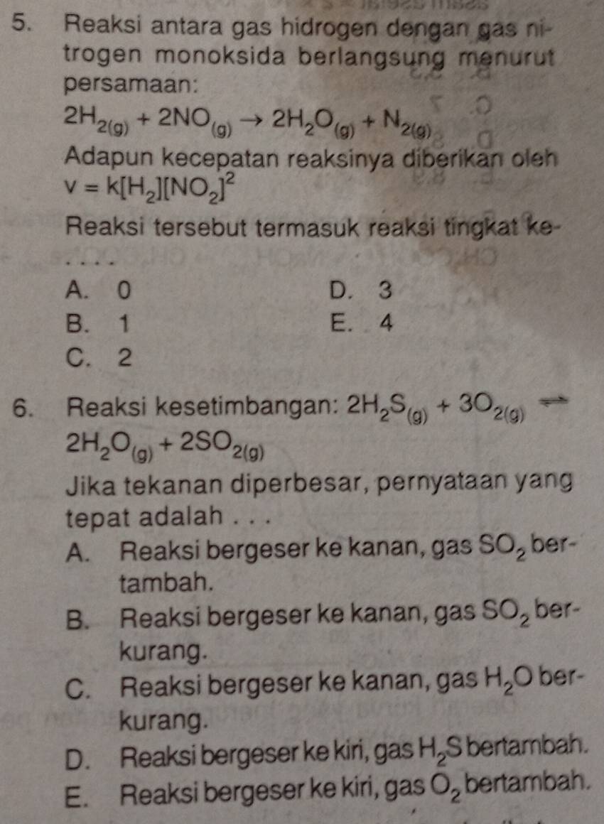 Reaksi antara gas hidrogen dengan gas ni-
trogen monoksida berlangsung menurut 
persamaan:
2H_2(g)+2NO_(g)to 2H_2O_(g)+N_2(g)
Adapun kecepatan reaksinya diberikan oleh
v=k[H_2][NO_2]^2
Reaksi tersebut termasuk reaksi tingkat ke-
A. 0 D. 3
B. 1 E. 4
C. 2
6. Reaksi kesetimbangan: 2H_2S_(g)+3O_2(g)
2H_2O_(g)+2SO_2(g)
Jika tekanan diperbesar, pernyataan yang
tepat adalah . . .
A. Reaksi bergeser ke kanan, gas SO_2 ber-
tambah.
B. Reaksi bergeser ke kanan, gas SO_2 ber-
kurang.
C. Reaksi bergeser ke kanan, gas H_2O ber-
kurang.
D. Reaksi bergeser ke kiri, gas H_2S S bertambah.
E. Reaksi bergeser ke kiri, gas O_2 bertambah.