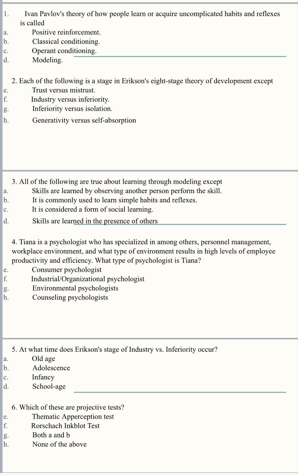 Ivan Pavlov's theory of how people learn or acquire uncomplicated habits and reflexes
is called
a. Positive reinforcement.
b. Classical conditioning.
c. Operant conditioning.
d. Modeling.
2. Each of the following is a stage in Erikson's eight-stage theory of development except
e. Trust versus mistrust.
f. Industry versus inferiority.
g. Inferiority versus isolation.
h. Generativity versus self-absorption
3. All of the following are true about learning through modeling except
a. Skills are learned by observing another person perform the skill.
b. It is commonly used to learn simple habits and reflexes.
c. It is considered a form of social learning.
d. Skills are learned in the presence of others
4. Tiana is a psychologist who has specialized in among others, personnel management,
workplace environment, and what type of environment results in high levels of employee
productivity and efficiency. What type of psychologist is Tiana?
e. Consumer psychologist
f. Industrial/Organizational psychologist
g. Environmental psychologists
h. Counseling psychologists
5. At what time does Erikson's stage of Industry vs. Inferiority occur?
a. Old age
b. Adolescence
c. Infancy
d. School-age
6. Which of these are projective tests?
e. Thematic Apperception test
f. Rorschach Inkblot Test
g. Both a and b
h. None of the above