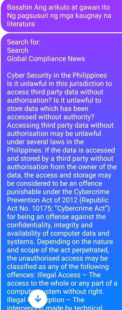 Basahin Ang arikulo at gawan ito 
Ng pagsusuri ng mga kaugnay na 
literatura 
Search for: 
Search 
Global Compliance News 
Cyber Security in the Philippines 
Is it unlawful in this jurisdiction to 
access third party data without 
authorisation? Is it unlawful to 
store data which has been 
accessed without authority? 
Accessing third party data without 
authorisation may be unlawful 
under several laws in the 
Philippines. If the data is accessed 
and stored by a third party without 
authorisation from the owner of the 
data, the access and storage may 
be considered to be an offence 
punishable under the Cybercrime 
Prevention Act of 2012 (Republic 
Act No. 10175; “Cybercrime Act”) 
for being an offense against the 
confidentiality, integrity and 
availability of computer data and 
systems. Depending on the nature 
and scope of the act perpetrated, 
the unauthorised access may be 
classified as any of the following 
offences: Illegal Access - The 
access to the whole or any part of a 
compute stem without right. 
Illegal eption - The 
intercephon made by technical