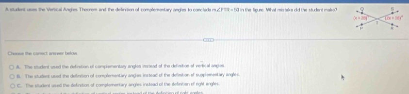 A student usies the Vertical Angles Theorem and the definition of complementary angles to conclude m∠ PTR=50 in the figure. What mistake did the student make?
Choose the correct answer below
A. The student used the definition of complementary angles instead of the definition of vertical angles.
B. The student used the definition of complementary angles instead of the definition of supplementary angles
C. The student used the definition of complementary angles instead of the definition of right angles.