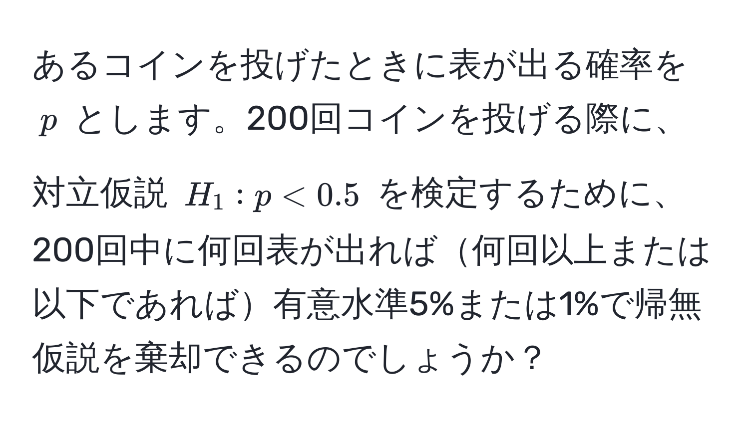 あるコインを投げたときに表が出る確率を $p$ とします。200回コインを投げる際に、対立仮説 $H_1: p < 0.5$ を検定するために、200回中に何回表が出れば何回以上または以下であれば有意水準5%または1%で帰無仮説を棄却できるのでしょうか？