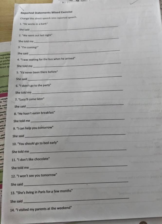 Reported Statements Mixed Exercise 
Change this direct speech into reported speech. 
I. "He works in a bank" 
She said 
_ 
2. "We went out last night" 
She told me 
_ 
3. "I'm coming!" 
reportín 
She said 
_ 
ted spee 
_ 
st perfe 
4. "I was waiting for the bus when he arrived" 
e follow 
irect sp She told me 
5. "I'd never been there before" 
Indirec 
She said 
_ 
_ 
attenti 6. "I didn't go to the party" 
Chan 
She told me 
simpie 7. "Lucy'll come later" 
lạ: Bạn 
t conti 
e: R 
She said 
_ 
imple 
ple: Rì 8. "He hasn't eaten breakfast" 
contín 
She told me 
_ 
nt r 
aple: 9. "I can help you tomorrow" 
as 
per She said 
mpie 
_ 
mpl 10. "You should go to bed early" 
uld" 
amF She told me 
_ 
n 
am 11. "I don't like chocolate" 
bu 
xar She told me 
_ 
12. "I won't see you tomorrow" 
b 
She said 
_ 
13. "She's living in Paris for a few months" 
She said 
_ 
14. "I visited my parents at the weekend"