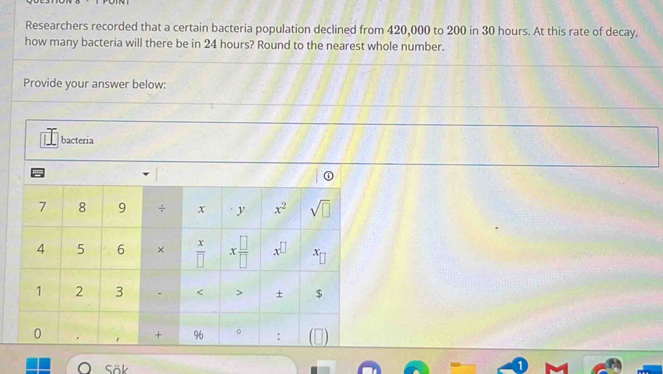 Researchers recorded that a certain bacteria population declined from 420,000 to 200 in 30 hours. At this rate of decay,
how many bacteria will there be in 24 hours? Round to the nearest whole number.
Provide your answer below:
bacteria
Sök