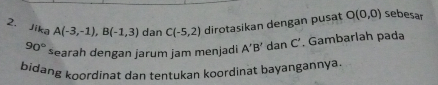 Jika dirotasikan dengan pusat O(0,0) sebesar
A(-3,-1), B(-1,3) dan C(-5,2)
90° searah dengan jarum jam menjadi A'B' dan C'. Gambarlah pada 
bidang koordinat dan tentukan koordinat bayangannya.