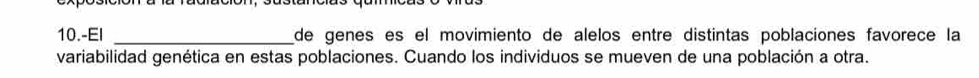 10.-EI _de genes es el movimiento de alelos entre distintas poblaciones favorece la 
variabilidad genética en estas poblaciones. Cuando los individuos se mueven de una población a otra.