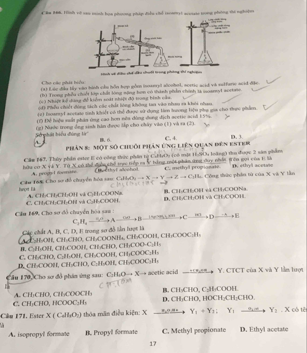 Cân 166. Hình vẽ sau minh họa phương pháp điều chế isoamyl acetate trong phòng thí nghiệm
Cho các phát biểu:
(a) Lúc đầu lấy vào bình cầu hỗn hợp gồm isoamyl alcohol, acetic acid và sulfuric acid đặc.
(b) Trong phễu chiết lớp chất lóng nặng hơn có thành phần chính là isoamyl acetate.
(c) Nhiệt kể dùng để kiểm soát nhiệt độ trong bình cầu.
(d) Phếu chiết dùng tách các chất lỏng không tan vào nhau ra khỏi nhau.
(e) IsoamyI acetate tinh khiết có thể được sử dụng làm hương liệu phụ gia cho thực phẩm.
(f) Để hiệu suất phản ứng cao hơn nên dùng dung dịch acetic acid 15%.
(g) Nước trong ổng sinh hàn được lắp cho chảy vào (1) và ra (2).
Số phát biểu đúng là D. 3.
A. B. 6. C. 4.
phản 8: một số chuỗi phản ứng liên quan đên ester
Câu 167. Thủy phân ester E có công thức phân từ C _1H sO2 (có mặt H_2SO 1 loãng) thu được 2 sản phẩm
hữu cơ X và Y. Từ X có thể điều chế trực tiếp ra Y bằng một phản ứng duy nhất. Tên gọi của E là
A. propyl formate. B. ethyl alcohol. C. methyl propionate. D. ethyl acetate
Câu 168. Cho sơ đồ chuyền hóa sau: C_4H_8O_2to Xto Yto Zto C_2H_6 4. Công thức phân tử của X và Y lần
lượt là CH_3COO Na.
A. CH_3CH_2CH_2OH và C_2H_5COON_2 1. B. CH₃CH₂OH và
C. CH_3CH_2CH_2OH và C_2H_5COOH. D. CH₃CH₂OH và CH_3COC H.
Câu 169. Cho sơ đồ chuyền hóa sau :
C_2H_4xrightarrow H_2OAto Bxrightarrow [Ag(NH_3)_2]OH Cxrightarrow HCDxrightarrow +AE
Các chất A, B, C, D, E trong sơ đồ lần lượt là
C_2H_5OH,CH_3 CHO CH₃CO ONH_4,CH_3COOH,CH_3COOC_2H_5
is C_2H_5OH,CH_3COOH,CH_3CHO,CH_3COO-C_2H_5
B.
C. CH_3CHO,C_2H_5OH,CH_3COOH,CH_3COOC_2H_5
D. CH_3COOH,CH_3CHO, C_2H_5OH,CH_3COOC_2H_5
Câu 170, Cho sơ đồ phản ứng sau: C_2H_6Oto Xto acetic acid _ +CH_3OH Y. CTCT của X và Y lần lượt
là
B. CH_3CHO C_2H_5COOH.
A. CH_3CHO,CH_3COOCH_3
D. CH_3CHC HOCH_2CH_2CHO.
C. CH_3CHO,HCOOC_2H_5
Câu 171. Ester X(C_4H_8O_2) thỏa mãn điều kiện: X xrightarrow H_2O:H+ Y_1+Y_2; Y_1xrightarrow o_2:xtY_2. X có tê
là
A. isopropyl formate B. Propyl formate C. Methyl propionate D. Ethyl acetate
17