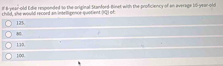 If 8-year-old Edie responded to the original Stanford-Binet with the proficiency of an average 10-year-old
child, she would record an intelligence quotient (IQ) of:
125.
80.
110.
100.