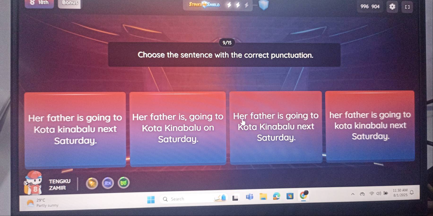 18th Bonus Strike & Shield 【]
996 904
9/15
Choose the sentence with the correct punctuation.
Her father is going to Her father is, going to Hẹr father is going to her father is going to
Kota kinabalu next Kota Kinabalu on Kota Kinabalu next kota kinabalu next
Saturday. Saturday. Saturday. Saturday.
TENGKU
ZAMIR
11:30 AM
8/1/2025
29°C
Search
Partly sunny