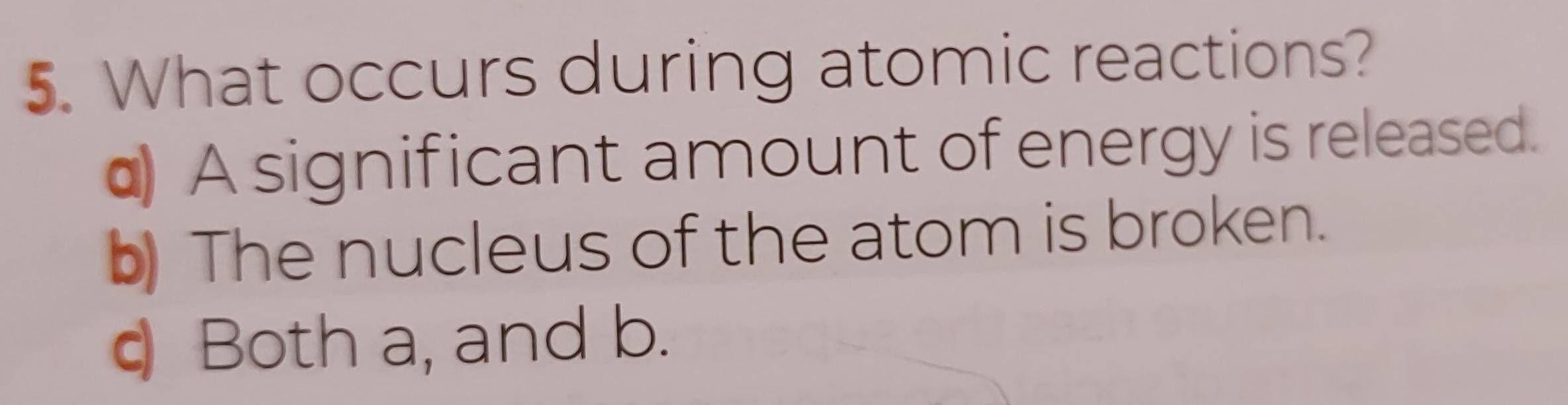 What occurs during atomic reactions?
α A significant amount of energy is released.
b) The nucleus of the atom is broken.
q Both a, and b.