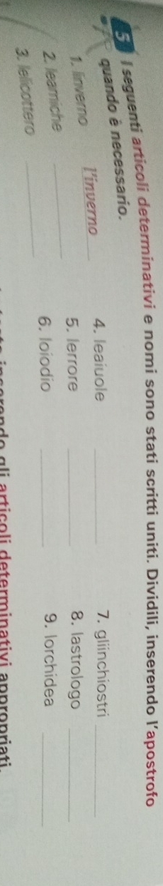 seguenti articoli determinativi e nomi sono stati scritti uniti. Dividili, inserendo l’apostrofo 
quando é necessario. 
l’inverno 4. leaiuole _7. gliinchiostri_ 
1. linverno 
5. lerrore _8. lastrologo_ 
2. leamiche 
_ 
6. loiodio _9. lorchidea_ 
3. lelicottero 
_ 
a n o g li articoli determinativi appropriati