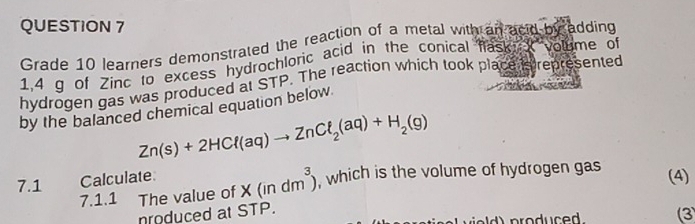 Grade 10 learners demonstrated the reaction of a metal with an acid by adding
1,4 g of Zinc to excess hydrochloric acid in the conical fask volume of 
hydrogen gas was produced at STP. The reaction which took place is represented 
by the balanced chemical equation below
Zn(s)+2HCl(aq)to ZnCl_2(aq)+H_2(g)
7.1 Calculate X(indm^3) , which is the volume of hydrogen gas (4) 
7.1.1 The value of 
nroduced at STP. ield) produced .