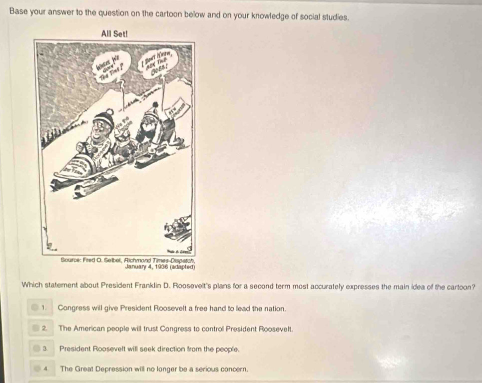 Base your answer to the question on the cartoon below and on your knowledge of social studies.
January 4, 1936 (adapted)
Which statement about President Franklin D. Roosevelt's plans for a second term most accurately expresses the main idea of the cartoon?
1. Congress will give President Roosevelt a free hand to lead the nation.
2. The American people will trust Congress to control President Roosevelt.
3. President Roosevelt will seek direction from the people.
4 The Great Depression will no longer be a serious concern.