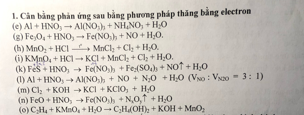 Cân bằng phản ứng sau bằng phương pháp thăng bằng electron 
(e) Al+HNO_3to Al(NO_3)_3+NH_4NO_3+H_2O
(g) Fe_3O_4+HNO_3to Fe(NO_3)_3+NO+H_2O. 
(h) MnO_2+HClxrightarrow fMnCl_2+Cl_2+H_2O. 
(i) KMnO_4+HClto KCl+MnCl_2+Cl_2+H_2O. 
(k) FeS+HNO_3to Fe(NO_3)_3+Fe_2(SO_4)_3+NOuparrow +H_2O
(1) Al+HNO_3to Al(NO_3)_3+NO+N_2O+H_2O(V_NO:V_N2O=3:1)
(m) Cl_2+KOHto KCl+KClO_3+H_2O
(n) FeO+HNO_3to Fe(NO_3)_3+N_xO_yuparrow +H_2O
(o) C_2H_4+KMnO_4+H_2Oto C_2H_4(OH)_2+KOH+MnO_2