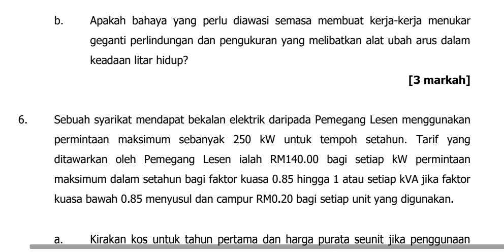 Apakah bahaya yang perlu diawasi semasa membuat kerja-kerja menukar 
geganti perlindungan dan pengukuran yang melibatkan alat ubah arus dalam 
keadaan litar hidup? 
[3 markah] 
6. Sebuah syarikat mendapat bekalan elektrik daripada Pemegang Lesen menggunakan 
permintaan maksimum sebanyak 250 kW untuk tempoh setahun. Tarif yang 
ditawarkan oleh Pemegang Lesen ialah RM140.00 bagi setiap kW permintaan 
maksimum dalam setahun bagi faktor kuasa 0.85 hingga 1 atau setiap kVA jika faktor 
kuasa bawah 0.85 menyusul dan campur RM0.20 bagi setiap unit yang digunakan. 
a. Kirakan kos untuk tahun pertama dan harga purata seunit jika penggunaan