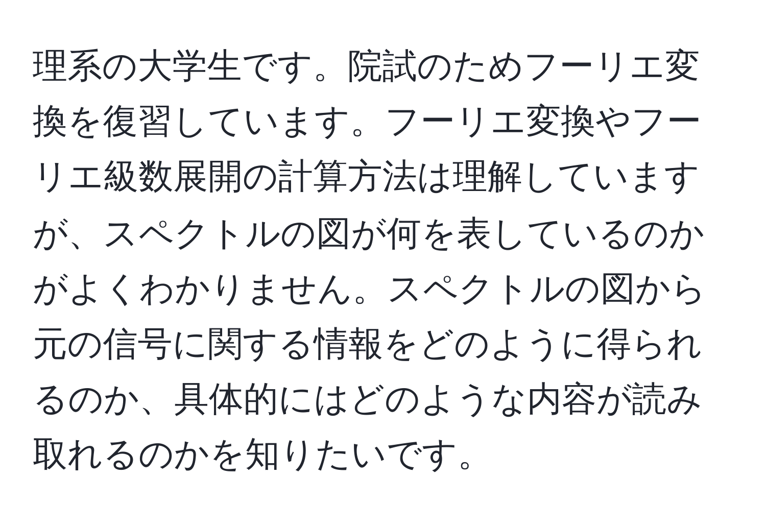 理系の大学生です。院試のためフーリエ変換を復習しています。フーリエ変換やフーリエ級数展開の計算方法は理解していますが、スペクトルの図が何を表しているのかがよくわかりません。スペクトルの図から元の信号に関する情報をどのように得られるのか、具体的にはどのような内容が読み取れるのかを知りたいです。