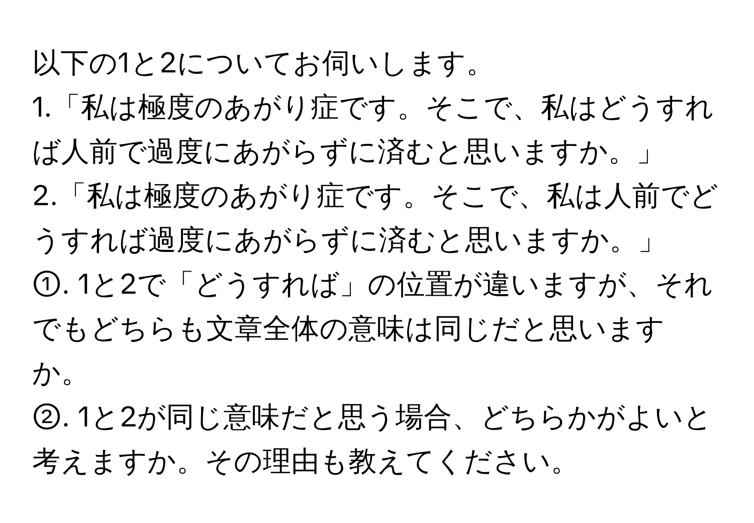 以下の1と2についてお伺いします。  
1.「私は極度のあがり症です。そこで、私はどうすれば人前で過度にあがらずに済むと思いますか。」  
2.「私は極度のあがり症です。そこで、私は人前でどうすれば過度にあがらずに済むと思いますか。」  

①. 1と2で「どうすれば」の位置が違いますが、それでもどちらも文章全体の意味は同じだと思いますか。  
②. 1と2が同じ意味だと思う場合、どちらかがよいと考えますか。その理由も教えてください。