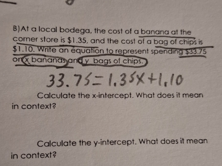 At a local bodega, the cost of a banana at the 
corner store is $1.35, and the cost of a bag of chips is
$1.10. Write an equation to represent spending $33.75
on x bananas and y bags of chips. 
Calculate the x-intercept. What does it mean 
in context? 
Calculate the y-intercept. What does it mean 
in context?