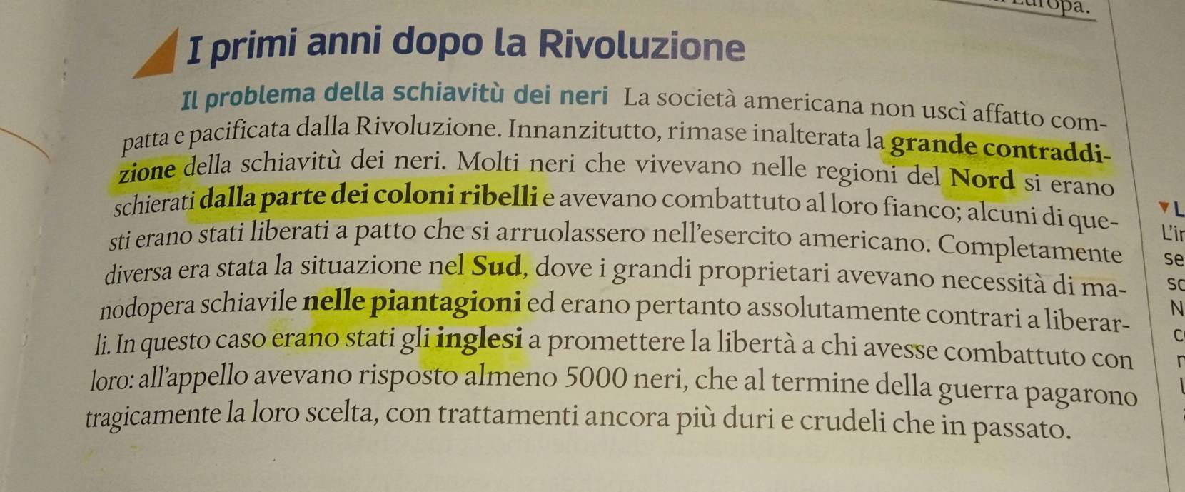 uropa. 
I primi anni dopo la Rivoluzione 
Il problema della schiavitù dei neri La società americana non uscì affatto com- 
patta e pacificata dalla Rivoluzione. Innanzitutto, rimase inalterata la grande contraddi- 
zione della schiavitù dei neri. Molti neri che vivevano nelle regioni del Nord si erano 
schierati dalla parte dei coloni ribelli e avevano combattuto al loro fianco; alcuni di que- ▼L 
Lir 
sti erano stati liberati a patto che si arruolassero nell’esercito americano. Completamente se 
diversa era stata la situazione nel Sud, dove i grandi proprietari avevano necessità di ma- sC 
N 
nodopera schiavile nelle piantagioni ed erano pertanto assolutamente contrari a liberar- 
C 
li. In questo caso erano stati gli inglesi a promettere la libertà a chi avesse combattuto con 
loro: all’appello avevano risposto almeno 5000 neri, che al termine della guerra pagarono 
tragicamente la loro scelta, con trattamenti ancora più duri e crudeli che in passato.