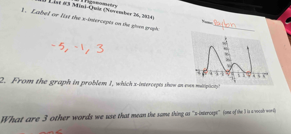 Figonometry 
D List #3 Mini-Quiz (November 26, 2024) Name: 
1. Label or list the x-intercepts on the given graph: 
_ 
2. From the graph in problem 1, which x-intercepts show an even multiplicity? 
What are 3 other words we use that mean the same thing as “x-intercept” (one of the 3 is a vocab word)