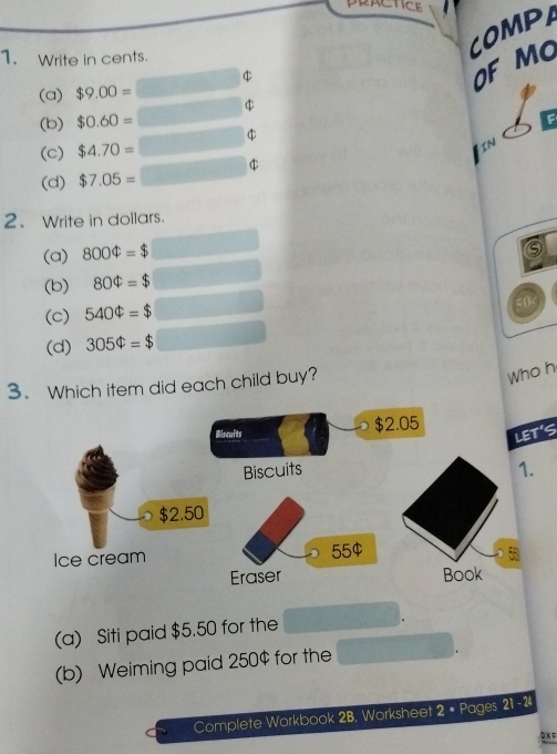 PRACTICE
1. Write in cents.
COMPA
$
OF MO
(a) $9.00=
(b) $0.60=
(c) $4.70=
IN
(d) $7.05=
2. Write in dollars.
(a) 800Phi =$
(b) 80Phi =$
(c) 540Phi =$
(d) 305Phi =$
3. Which item did each child buy?
Who h
(a) Siti paid $5.50 for the
(b) Weiming paid 250$ for the
Complete Workbook 2B, Worksheet 2 • Pages 21 - 2
0XF