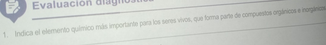 Evaluación diagno: 
1. Indica el elemento químico más importante para los seres vivos, que forma parte de compuestos orgánicos e inorgánicos