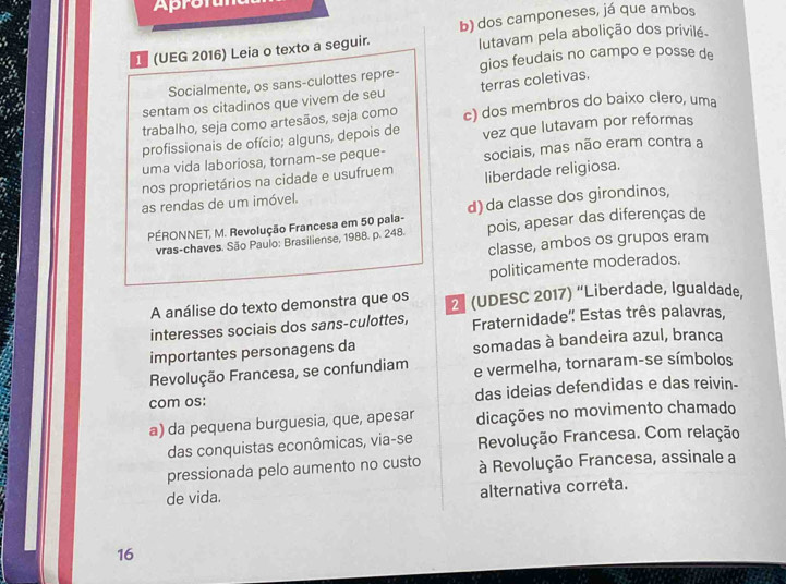 Aprol
1 (UEG 2016) Leia o texto a seguir. b) dos camponeses, já que ambos
lutavam pela abolição dos privilé.
Socialmente, os sans-culottes repre- gios feudais no campo e posse de
sentam os citadinos que vivem de seu terras coletivas.
trabalho, seja como artesãos, seja como c) dos membros do baixo clero, uma
profissionais de ofício; alguns, depois de vez que lutavam por reformas
uma vida laboriosa, tornam-se peque- sociais, mas não eram contra a
nos proprietários na cidade e usufruem liberdade religiosa.
as rendas de um imóvel.
PÉRONNET, M. Revolução Francesa em 50 pala- d) da classe dos girondinos,
vras-chaves. São Paulo: Brasiliense, 1988. p. 248. pois, apesar das diferenças de
classe, ambos os grupos eram
politicamente moderados.
A análise do texto demonstra que os 2 (UDESC 2017) “Liberdade, Igualdade,
interesses sociais dos sans-culottes, Fraternidade' Estas três palavras,
importantes personagens da somadas à bandeira azul, branca
Revolução Francesa, se confundiam e vermelha, tornaram-se símbolos
com os: das ideias defendidas e das reivin-
a) da pequena burguesia, que, apesar dicações no movimento chamado
das conquistas econômicas, via-se Revolução Francesa. Com relação
pressionada pelo aumento no custo à Revolução Francesa, assinale a
de vida. alternativa correta.
16