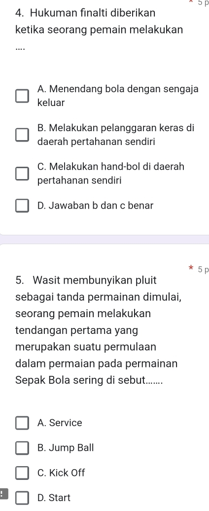 5p
4. Hukuman finalti diberikan
ketika seorang pemain melakukan
.
A. Menendang bola dengan sengaja
keluar
B. Melakukan pelanggaran keras di
daerah pertahanan sendiri
C. Melakukan hand-bol di daerah
pertahanan sendiri
D. Jawaban b dan c benar
5 p
5. Wasit membunyikan pluit
sebagai tanda permainan dimulai,
seorang pemain melakukan
tendangan pertama yang
merupakan suatu permulaan
dalam permaian pada permainan
Sepak Bola sering di sebut.......
A. Service
B. Jump Ball
C. Kick Off
! D. Start