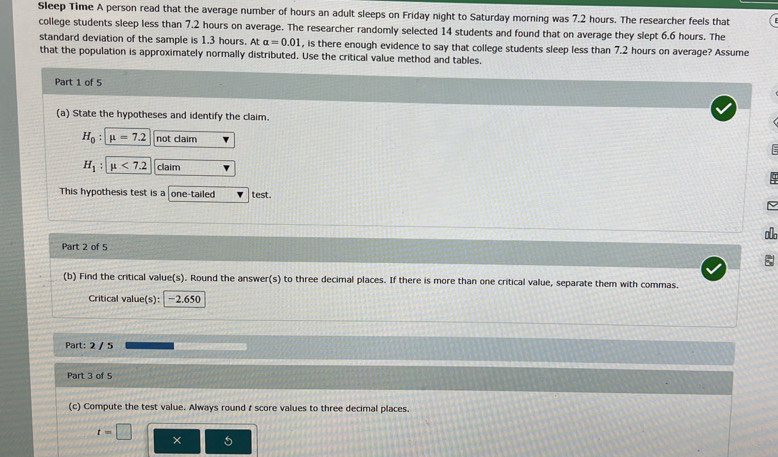 Sleep Time A person read that the average number of hours an adult sleeps on Friday night to Saturday morning was 7.2 hours. The researcher feels that 
college students sleep less than 7.2 hours on average. The researcher randomly selected 14 students and found that on average they slept 6.6 hours. The 
standard deviation of the sample is 1.3 hours. At alpha =0.01 , is there enough evidence to say that college students sleep less than 7.2 hours on average? Assume 
that the population is approximately normally distributed. Use the critical value method and tables. 
Part 1 of 5 
(a) State the hypotheses and identify the claim.
H_0:mu =7.2 not claim

H_1 : mu <7.2 claim 
q 
This hypothesis test is a one-tailed test. 
Part 2 of 5 
(b) Find the critical value(s). Round the answer(s) to three decimal places. If there is more than one critical value, separate them with commas 
Critical value(s): -2.650
Part: 2 / 5 
Part 3 of 5 
(c) Compute the test value. Always round r score values to three decimal places.
t=□
×